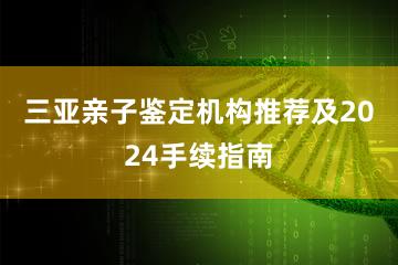 三亚亲子鉴定机构推荐及2024手续指南