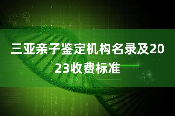 三亚亲子鉴定机构名录及2023收费标准