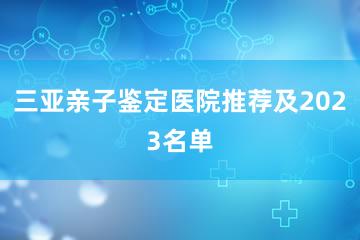 三亚亲子鉴定医院推荐及2023名单